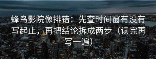蜂鸟影院像排错：先查时间窗有没有写起止，再把结论拆成两步（读完再写一遍）