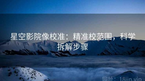 星空影院像校准：精准校范围，科学拆解步骤