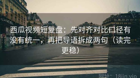 西瓜视频短复盘：先对齐对比口径有没有统一，再把导语拆成两句（读完更稳）