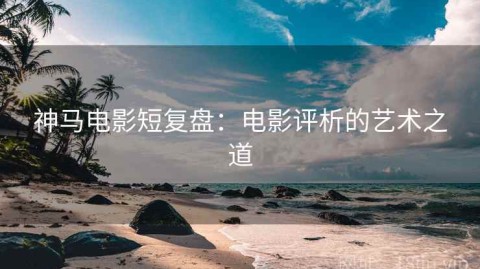 神马电影短复盘：电影评析的艺术之道