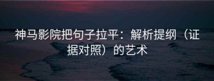 神马影院把句子拉平：解析提纲（证据对照）的艺术