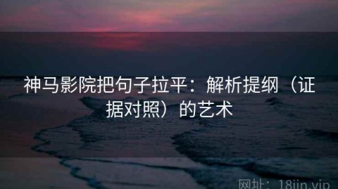 神马影院把句子拉平：解析提纲（证据对照）的艺术