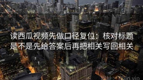 读西瓜视频先做口径复位：核对标题是不是先给答案后再把相关写回相关