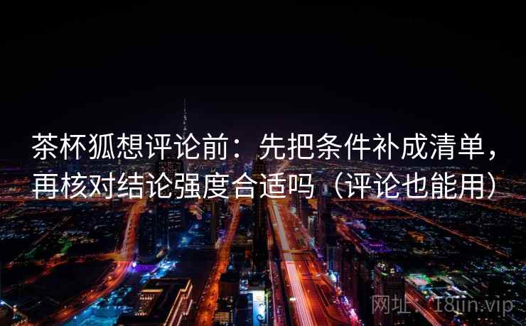 茶杯狐想评论前：先把条件补成清单，再核对结论强度合适吗（评论也能用）
