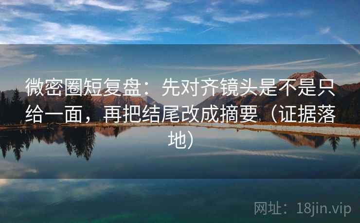 微密圈短复盘：先对齐镜头是不是只给一面，再把结尾改成摘要（证据落地）