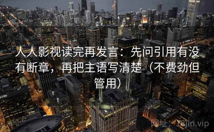 人人影视读完再发言：先问引用有没有断章，再把主语写清楚（不费劲但管用）