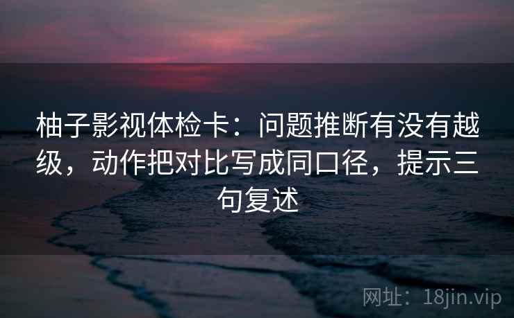 柚子影视体检卡：问题推断有没有越级，动作把对比写成同口径，提示三句复述