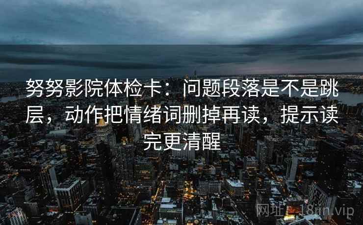 努努影院体检卡:问题段落是不是跳层,动作把情绪词删掉再读,提示读完更清醒 努努影院体检卡:问题段落是不是跳层,动作把情绪词删掉再读,提示读完更清醒