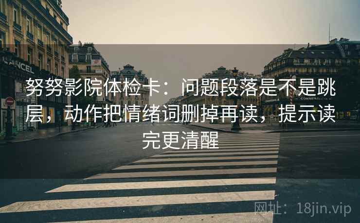 努努影院体检卡:问题段落是不是跳层,动作把情绪词删掉再读,提示读完更清醒 努努影院体检卡:问题段落是不是跳层,动作把情绪词删掉再读,提示读完更清醒