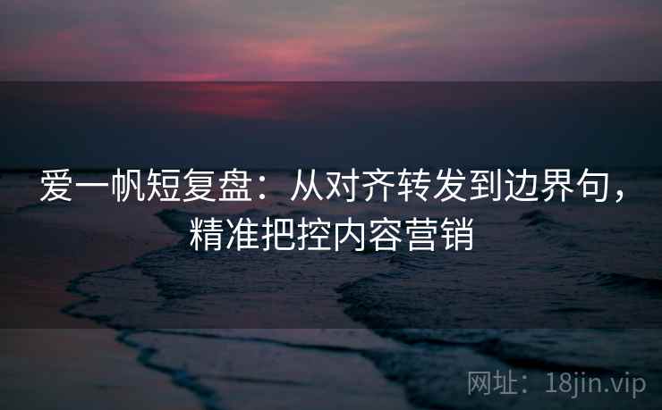 爱一帆短复盘:从对齐转发到边界句,精准把控内容营销 爱一帆短复盘:从对齐转发到边界句,精准把控内容营销