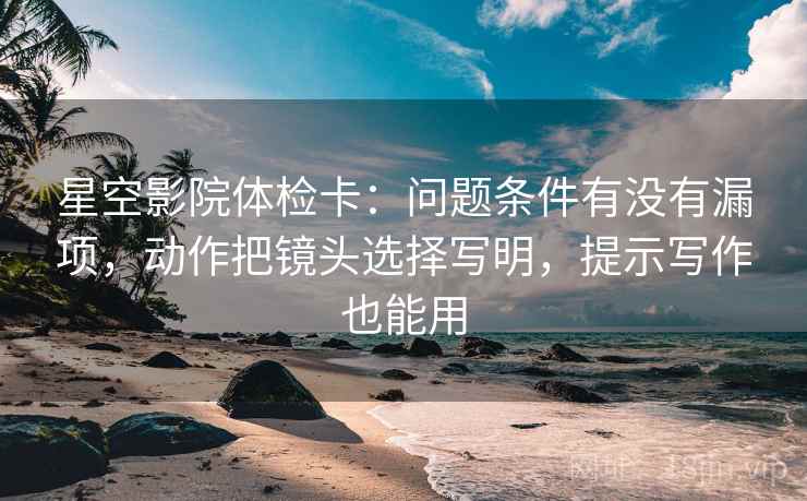 星空影院体检卡:问题条件有没有漏项,动作把镜头选择写明,提示写作也能用 星空影院体检卡:问题条件有没有漏项,动作把镜头选择写明,提示写作也能用