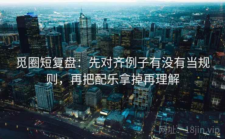 觅圈短复盘:先对齐例子有没有当规则,再把配乐拿掉再理解 觅圈短复盘:先对齐例子有没有当规则,再把配乐拿掉再理解