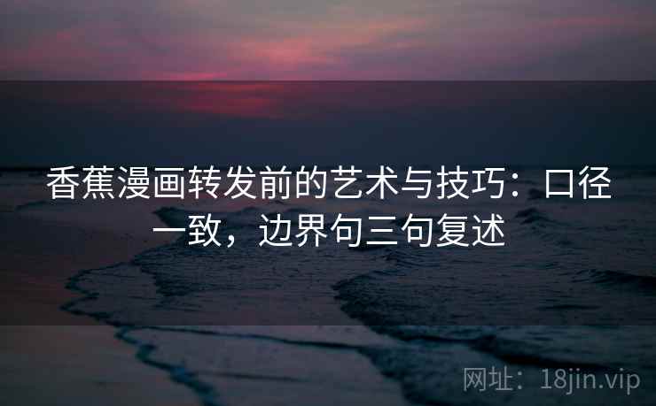 香蕉漫画转发前的艺术与技巧:口径一致,边界句三句复述 香蕉漫画转发前的艺术与技巧:口径一致,边界句三句复述
