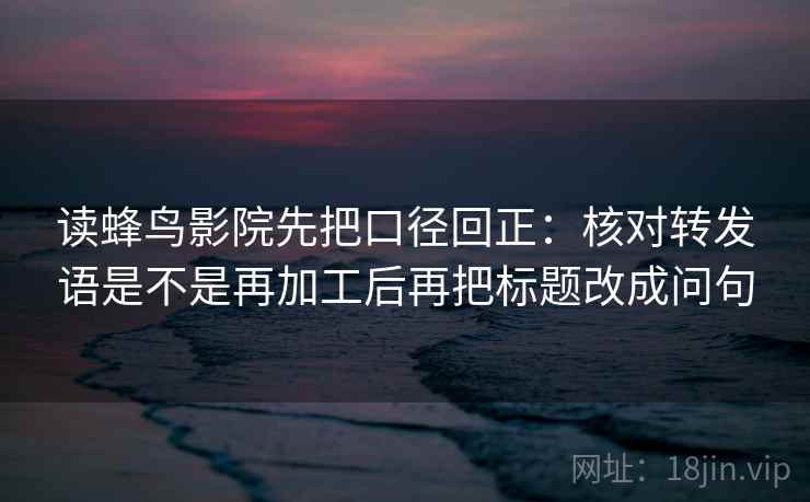 读蜂鸟影院先把口径回正:核对转发语是不是再加工后再把标题改成问句 读蜂鸟影院先把口径回正:核对转发语是不是再加工后再把标题改成问句