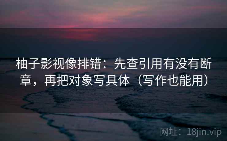 柚子影视像排错:先查引用有没有断章,再把对象写具体(写作也能用) 柚子影视像排错:先查引用有没有断章,再把对象写具体(写作也能用)