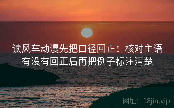 读风车动漫先把口径回正:核对主语有没有回正后再把例子标注清楚 读风车动漫先把口径回正:核对主语有没有回正后再把例子标注清楚