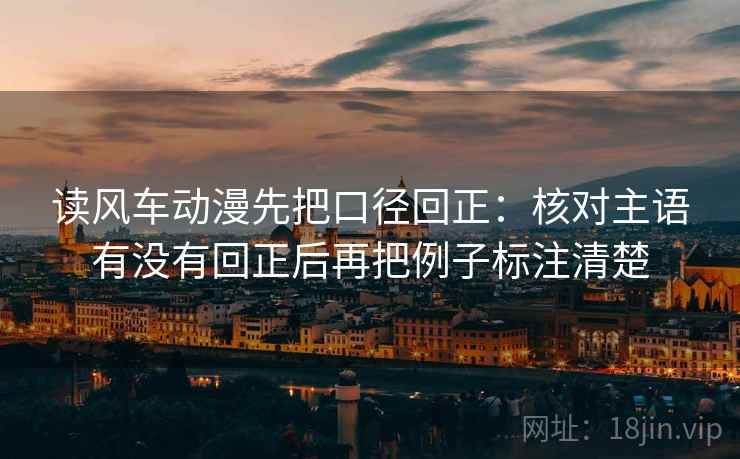 读风车动漫先把口径回正:核对主语有没有回正后再把例子标注清楚 读风车动漫先把口径回正:核对主语有没有回正后再把例子标注清楚