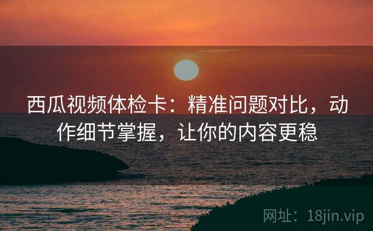 西瓜视频体检卡:精准问题对比,动作细节掌握,让你的内容更稳 西瓜视频体检卡:精准问题对比,动作细节掌握,让你的内容更稳