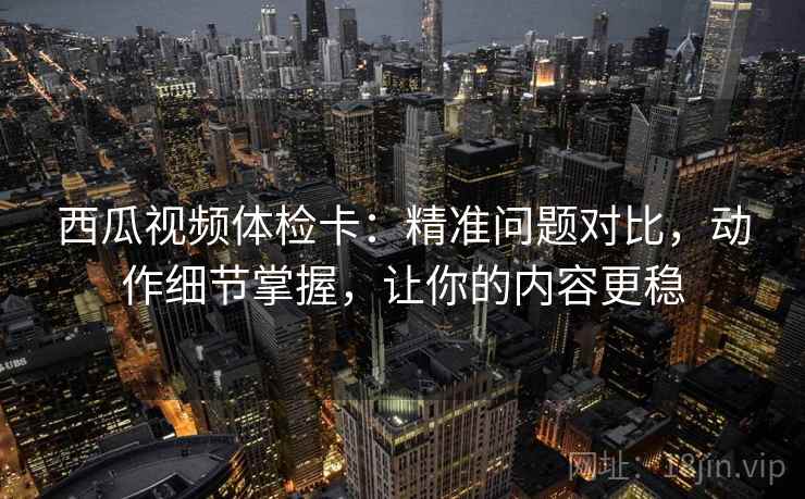 西瓜视频体检卡:精准问题对比,动作细节掌握,让你的内容更稳 西瓜视频体检卡:精准问题对比,动作细节掌握,让你的内容更稳