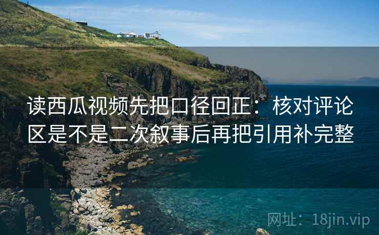 读西瓜视频先把口径回正:核对评论区是不是二次叙事后再把引用补完整 读西瓜视频先把口径回正:核对评论区是不是二次叙事后再把引用补完整
