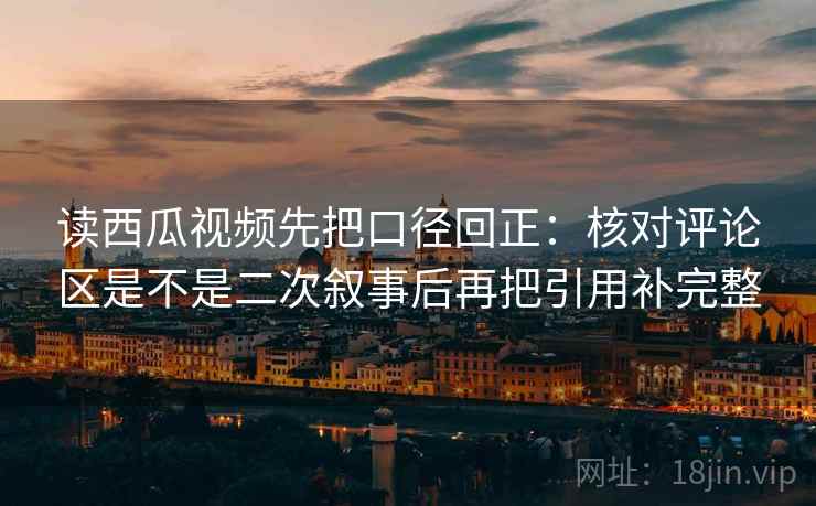 读西瓜视频先把口径回正:核对评论区是不是二次叙事后再把引用补完整 读西瓜视频先把口径回正:核对评论区是不是二次叙事后再把引用补完整