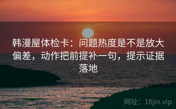 韩漫屋体检卡:问题热度是不是放大偏差,动作把前提补一句,提示证据落地 韩漫屋体检卡:问题热度是不是放大偏差,动作把前提补一句,提示证据落地