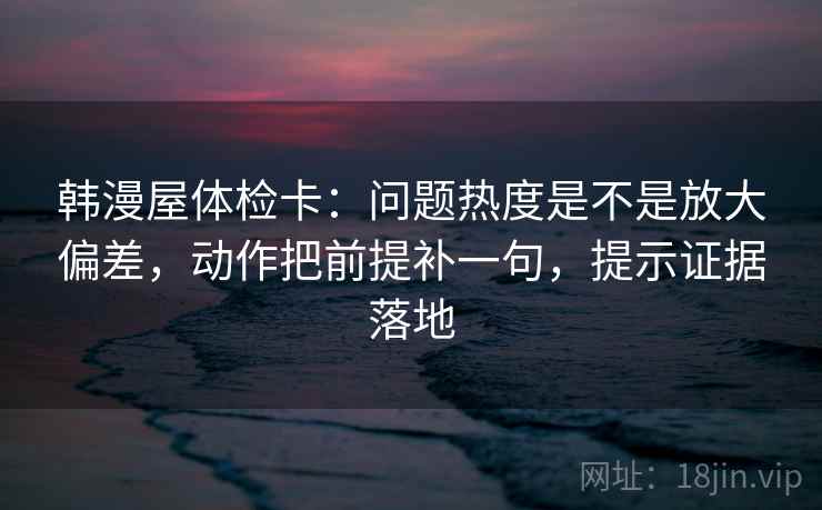 韩漫屋体检卡:问题热度是不是放大偏差,动作把前提补一句,提示证据落地 韩漫屋体检卡:问题热度是不是放大偏差,动作把前提补一句,提示证据落地