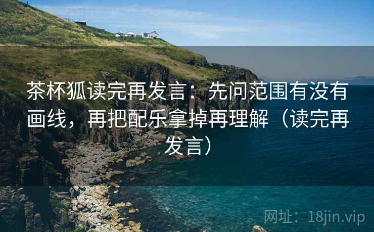 茶杯狐读完再发言:先问范围有没有画线,再把配乐拿掉再理解(读完再发言) 茶杯狐读完再发言:先问范围有没有画线,再把配乐拿掉再理解(读完再发言)