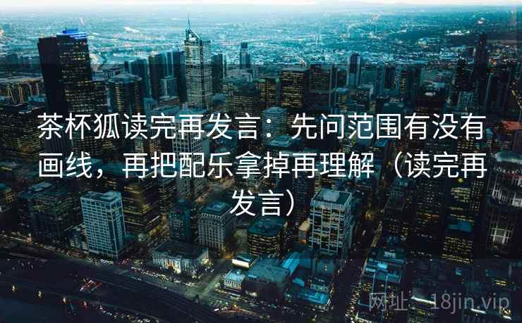 茶杯狐读完再发言:先问范围有没有画线,再把配乐拿掉再理解(读完再发言) 茶杯狐读完再发言:先问范围有没有画线,再把配乐拿掉再理解(读完再发言)