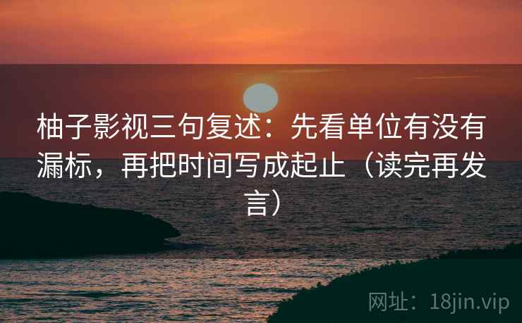 柚子影视三句复述:先看单位有没有漏标,再把时间写成起止(读完再发言) 柚子影视三句复述:先看单位有没有漏标,再把时间写成起止(读完再发言)