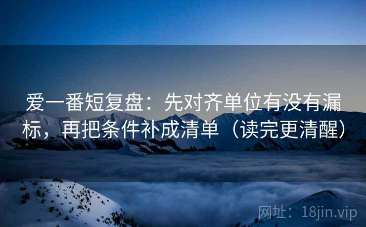 爱一番短复盘:先对齐单位有没有漏标,再把条件补成清单(读完更清醒) 爱一番短复盘:先对齐单位有没有漏标,再把条件补成清单(读完更清醒)