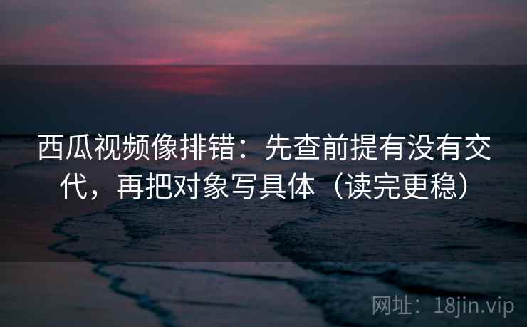 西瓜视频像排错:先查前提有没有交代,再把对象写具体(读完更稳) 西瓜视频像排错:先查前提有没有交代,再把对象写具体(读完更稳)