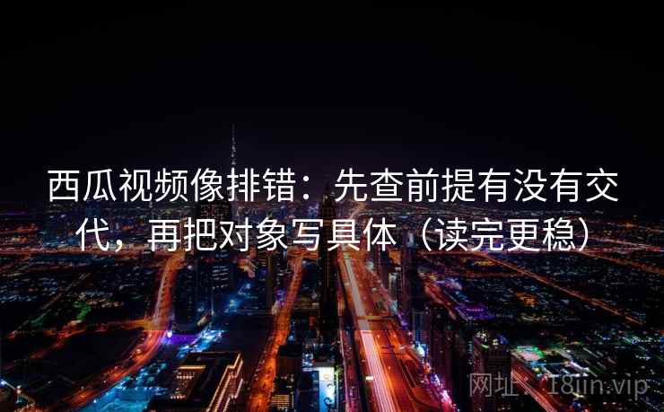 西瓜视频像排错:先查前提有没有交代,再把对象写具体(读完更稳) 西瓜视频像排错:先查前提有没有交代,再把对象写具体(读完更稳)