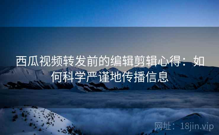 西瓜视频转发前的编辑剪辑心得:如何科学严谨地传播信息 西瓜视频转发前的编辑剪辑心得:如何科学严谨地传播信息