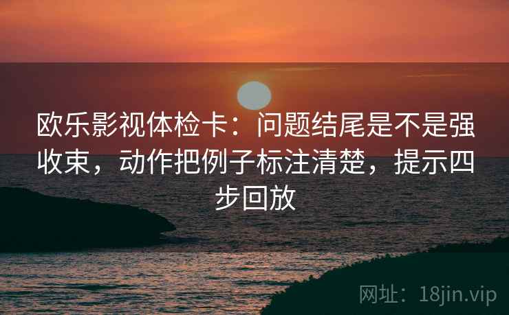 欧乐影视体检卡:问题结尾是不是强收束,动作把例子标注清楚,提示四步回放 欧乐影视体检卡:问题结尾是不是强收束,动作把例子标注清楚,提示四步回放