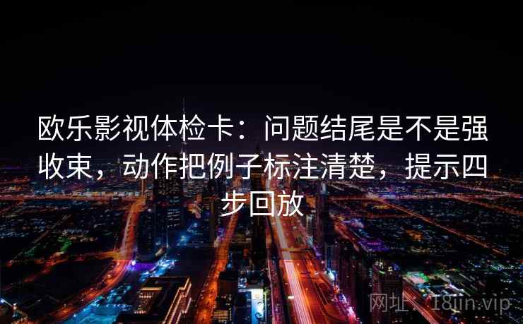 欧乐影视体检卡:问题结尾是不是强收束,动作把例子标注清楚,提示四步回放 欧乐影视体检卡:问题结尾是不是强收束,动作把例子标注清楚,提示四步回放