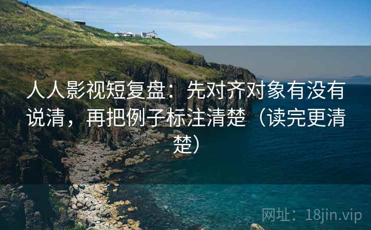 人人影视短复盘：先对齐对象有没有说清，再把例子标注清楚（读完更清楚）