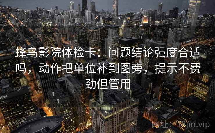 蜂鸟影院体检卡:问题结论强度合适吗,动作把单位补到图旁,提示不费劲但管用 蜂鸟影院体检卡:问题结论强度合适吗,动作把单位补到图旁,提示不费劲但管用