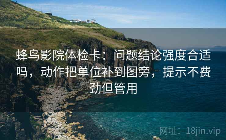 蜂鸟影院体检卡:问题结论强度合适吗,动作把单位补到图旁,提示不费劲但管用 蜂鸟影院体检卡:问题结论强度合适吗,动作把单位补到图旁,提示不费劲但管用